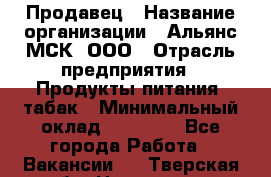 Продавец › Название организации ­ Альянс-МСК, ООО › Отрасль предприятия ­ Продукты питания, табак › Минимальный оклад ­ 26 500 - Все города Работа » Вакансии   . Тверская обл.,Нелидово г.